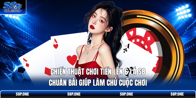 Chiến thuật chơi tiến lên 6 lá S8 chuẩn bài giúp làm chủ cuộc chơi